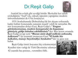 Dr.Reşit Galip
Atatürk’ün evladı gibi sevdiği biridir. İlkokulda her sabah
söylediğimiz “And”ı da, yüksek öğrenim yaptığımız modern
üniversitelerimizi de O’na borçluyuz.
1931 Sonbaharında Dolmabahçe’de bir akşam sofrasında
kadın hakları konusunda zamanın maarif vekili ile tartışırlar. Bu
sert konuşmadan dolayı Gazi, Reşit Galip’e “Yorgun
görünüyorsunuz, madem konuşmalar da hoşunuza
gitmiyor, gidip istirahat edebilirsiniz” der. Buz kesen ortamda
Reşit Galip cevap verir “Burası sizin değil milletin sofrasıdır,
kalkmam”. İşi uzatmak istemeyen Gazi “O halde biz
kalkalım, masayı beyefendiye bırakalım” der ve gece son
bulur.
Reşit Galip ömrü boyunca hiç evlenmemişti.
Kendini tüm varlığı ile Türk Devrimine adamıştı.
42 yaşında beş parasız , veremden öldü.
 
