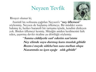 Neyzen Tevfik
Rivayet olunur ki;
Atatürk’ün sofrasına çağrılan Neyzen’e “ney üflemesi”
söylenmiş. Neyzen de başlamış üflemeye. Bir müddet sonra
bakmış ki, herkes hararetli bir tartışma içinde, kendini dinleyen
yok. Birden üflemeyi kesmiş. Müziğin aniden kesilmesini fark
eden, şaşırmış devlet ricaline şu dörtlüğü söylemiş:
“Sanma ciddiyetle sarf ederim san’atımı
Ney elimde suyu durmuş kuru musluk gibidir
Bezm-i meyde süfeha’nın saza meftun oluşu
Nazarımda su içen eşeğe ıslık gibidir”
 
