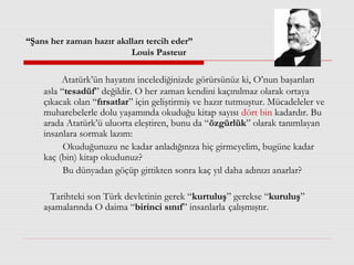 “Şans her zaman hazır akılları tercih eder”
Louis Pasteur
Atatürk’ün hayatını incelediğinizde görürsünüz ki, O’nun başarıları
asla “tesadüf” değildir. O her zaman kendini kaçınılmaz olarak ortaya
çıkacak olan “fırsatlar” için geliştirmiş ve hazır tutmuştur. Mücadeleler ve
muharebelerle dolu yaşamında okuduğu kitap sayısı dört bin kadardır. Bu
arada Atatürk’ü uluorta eleştiren, bunu da “özgürlük” olarak tanımlayan
insanlara sormak lazım:
Okuduğunuzu ne kadar anladığınıza hiç girmeyelim, bugüne kadar
kaç (bin) kitap okudunuz?
Bu dünyadan göçüp gittikten sonra kaç yıl daha adınızı anarlar?
Tarihteki son Türk devletinin gerek “kurtuluş” gerekse “kuruluş”
aşamalarında O daima “birinci sınıf” insanlarla çalışmıştır.
 