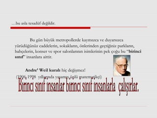 …bu asla tesadüf değildir.
Bu gün büyük metropollerde kayıtsızca ve duyarsızca
yürüdüğünüz caddelerin, sokakların, önlerinden geçtiğiniz parkların,
bahçelerin, konser ve spor salonlarının isimlerinin pek çoğu bu “birinci
sınıf” insanlara aittir.
Andre’ Weil kuralı hiç değişmez!
(1906-1998 yıllarında yaşamış ünlü matematikçi)
 
