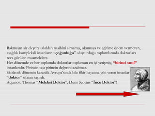 Bakmayın siz eleştirel akıldan nasibini almamış, okumaya ve eğitime önem vermeyen,
aşağılık kompleksli insanların “çoğunluğu” oluşturduğu toplumlarında doktorlara
reva görülen muamelelere.
Her dönemde ve her toplumda doktorlar toplumun en iyi yetişmiş, “birinci sınıf”
insanlarıdır. Pirincin taşı pirincin değerini azaltmaz.
Skolastik dönemin karanlık Avrupa’sında bile fikir hayatına yön veren insanlar
“doktor” sıfatını taşırdı.
Aquinolu Thomas “Meleksi Doktor”, Duns Scottus “İnce Doktor”!
 