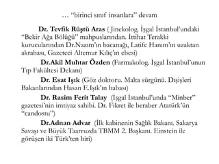 … “birinci sınıf insanlara” devam
Dr. Tevfik Rüştü Aras ( Jinekolog. İşgal İstanbul’undaki
“Bekir Ağa Bölüğü” mahpuslarından. İttihat Terakki
kurucularından Dr.Nazım’ın bacanağı, Latife Hanım’ın uzaktan
akrabası, Gazeteci Altemur Kılıç’ın ebesi)
Dr.Akil Muhtar Özden (Farmakolog. İşgal İstanbul’unun
Tıp Fakültesi Dekanı)
Dr. Esat Işık (Göz doktoru. Malta sürgünü. Dışişleri
Bakanlarından Hasan E.Işık’ın babası)
Dr. Rasim Ferit Talay (İşgal İstanbul’unda “Minber”
gazetesi’nin imtiyaz sahibi. Dr. Fikret ile beraber Atatürk’ün
“candostu”)
Dr.Adnan Advar (İlk kabinenin Sağlık Bakanı. Sakarya
Savaşı ve Büyük Taarruzda TBMM 2. Başkanı. Einstein ile
görüşen iki Türk’ten biri)
 