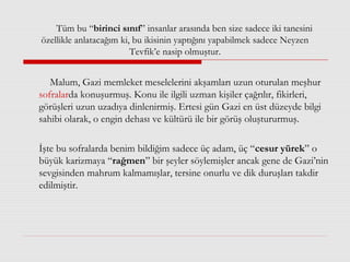 Tüm bu “birinci sınıf” insanlar arasında ben size sadece iki tanesini
özellikle anlatacağım ki, bu ikisinin yaptığını yapabilmek sadece Neyzen
Tevfik’e nasip olmuştur.
Malum, Gazi memleket meselelerini akşamları uzun oturulan meşhur
sofralarda konuşurmuş. Konu ile ilgili uzman kişiler çağrılır, fikirleri,
görüşleri uzun uzadıya dinlenirmiş. Ertesi gün Gazi en üst düzeyde bilgi
sahibi olarak, o engin dehası ve kültürü ile bir görüş oluştururmuş.
İşte bu sofralarda benim bildiğim sadece üç adam, üç “cesur yürek” o
büyük karizmaya “rağmen” bir şeyler söylemişler ancak gene de Gazi’nin
sevgisinden mahrum kalmamışlar, tersine onurlu ve dik duruşları takdir
edilmiştir.
 