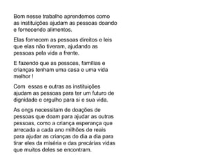 Bom nesse trabalho aprendemos como as instituições ajudam as pessoas doando e fornecendo alimentos. Elas fornecem as pessoas direitos e leis que elas não tiveram, ajudando as pessoas pela vida a frente. E fazendo que as pessoas, famílias e crianças tenham uma casa e uma vida melhor ! Com  essas e outras as instituições ajudam as pessoas para ter um futuro de dignidade e orgulho para si e sua vida. As ongs necessitam de doações de pessoas que doam para ajudar as outras pessoas, como a criança esperança que arrecada a cada ano milhões de reais para ajudar as crianças do dia a dia para tirar eles da miséria e das precárias vidas que muitos deles se encontram. 