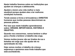 Neste trabalho faremos sobre as instituições que ajudam as crianças e adolescente. Ajudam a terem uma vida melhor e mais saudável porque ajudam eles a ter melhores condições humanas. Tendo acesso a livros e brincadeiras e DIREITOS humanos que muitas pessoas descriminam as pessoas pobres. Por isso que neste trabalho aprenderemos sobre: ORIGEM, IMPORTANCIA, HISTÓRIA E OBJETIVO. Quando nos crescermos, vamos lembrar e olhar para a frente e lembrar o trabalho das ongs. Vemos muitos jovens vão ser tirados da rua e botados em ongs que vão ajudar ele no aprendizado da vida. Hoje vemos muitos o trabalho do criança esperança e apoiamos esse lindo trabalho que está acontedendo. 