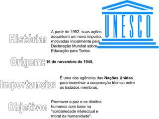 História: Origem: Importancia: Objetivo: 16 de novembro de 1945 ,  É uma das agências das  Nações Unidas  para incentivar a cooperação técnica entre os Estados membros.  Promover a paz e os direitos humanos com base na "solidariedade intelectual e moral da humanidade".  A partir de 1992, suas ações adquiriram um novo impulso, motivadas inicialmente pela Declaração Mundial sobre Educação para Todos.  