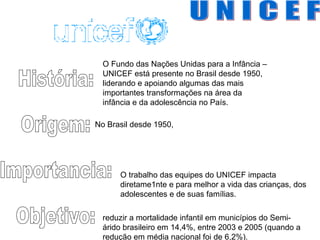 U N I C E F História: Origem: Importancia: Objetivo: No Brasil desde 1950,  O trabalho das equipes do UNICEF impacta diretame1nte e para melhor a vida das crianças, dos adolescentes e de suas famílias.  reduzir a mortalidade infantil em municípios do Semi-árido brasileiro em 14,4%, entre 2003 e 2005 (quando a redução em média nacional foi de 6,2%).  O Fundo das Nações Unidas para a Infância – UNICEF está presente no Brasil desde 1950, liderando e apoiando algumas das mais importantes transformações na área da infância e da adolescência no País.  