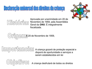 História: Origem: Importancia: Objetivo: A criança desfrutará de todos os direitos  A criança gozará de proteção especial e disporá de oportunidade e serviços a serem estabelecidos em lei  A 20 de Novembro de 1959,  Aprovada por unanimidade em 20 de Novembro de 1959, pela Assembléia Geral da  ONU . É integralmente fiscalizada. Declaração universal dos direitos da criança 