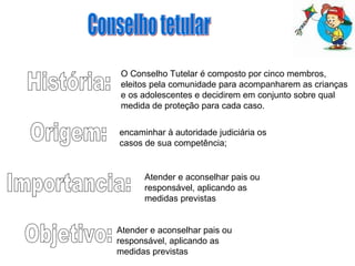 História: Origem: Importancia: Objetivo: Conselho tetular O Conselho Tutelar é composto por cinco membros, eleitos pela comunidade para acompanharem as crianças e os adolescentes e decidirem em conjunto sobre qual medida de proteção para cada caso.  Atender e aconselhar pais ou responsável, aplicando as medidas previstas  Atender e aconselhar pais ou responsável, aplicando as medidas previstas  encaminhar à autoridade judiciária os casos de sua competência;  