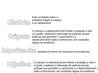 História: Origem: Importancia: Objetivo: A criança e o adolescente têm direito a proteção à vida e à saúde, mediante a efetivação de políticas sociais públicas que permitam o nascimento e o desenvolvimento sadio e harmonioso, em condições dignas de existência.  A criança e o adolescente têm direito a proteção à vida e à saúde, mediante a efetivação de políticas sociais públicas que permitam o nascimento e o desenvolvimento sadio e harmonioso, em condições dignas de existência.  proteção e socorro em quaisquer circunstâncias  Esta Lei dispõe sobre a proteção integral à criança e ao adolescente  