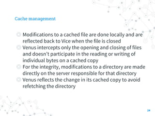 Cache management
◎ Modifications to a cached file are done locally and are
reflected back to Vice when the file is closed
◎ Venus intercepts only the opening and closing of files
and doesn’t participate in the reading or writing of
individual bytes on a cached copy
◎ For the integrity, modifications to a directory are made
directly on the server responsible for that directory
◎ Venus reflects the change in its cached copy to avoid
refetching the directory
24
 