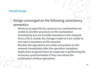 Overall Design
◎Design converged on the following consistency
semantics
○ Writes to an open file by a process on a workstation are
visible to all other processes on the workstation
immediately but are invisible elsewhere in the network
○ Once a file is closed, the changes made to it are visible to
new opens anywhere on the network
○ All other file operations are visible everywhere on the
network immediately after the operation completes
○ Application programs have to cooperate in performing the
necessary synchronization if they care about the
serialization of these operations
36
 