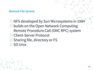 Network File System
◎NFS developed by Sun Microsystems in 1984
◎builds on the Open Network Computing
Remote Procedure Call (ONC RPC) system
◎Client-Server Protocol
◎Sharing file, directory or FS
◎SO Unix
44
 
