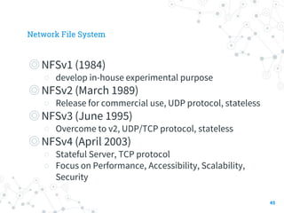 Network File System
◎NFSv1 (1984)
○ develop in-house experimental purpose
◎NFSv2 (March 1989)
○ Release for commercial use, UDP protocol, stateless
◎NFSv3 (June 1995)
○ Overcome to v2, UDP/TCP protocol, stateless
◎NFSv4 (April 2003)
○ Stateful Server, TCP protocol
○ Focus on Performance, Accessibility, Scalability,
Security
45
 