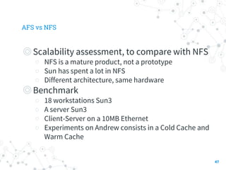 AFS vs NFS
◎Scalability assessment, to compare with NFS
○ NFS is a mature product, not a prototype
○ Sun has spent a lot in NFS
○ Different architecture, same hardware
◎Benchmark
○ 18 workstations Sun3
○ A server Sun3
○ Client-Server on a 10MB Ethernet
○ Experiments on Andrew consists in a Cold Cache and
Warm Cache
47
 