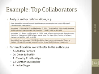 Example: Top Collaborators
• Analyze author collaborations, e.g.
• For simplification, we will refer to the authors as
• A : Andrew Forward
• O : Omar Badreddin
• T : Timothy C. Lethbridge
• G : Gunther Mussbacher
• J : Janice Singer
2013-06-19
24
Omar Badreddin, Andrew Forward: Model Oriented Programming: An Empirical Study of
Comprehension. CASCON 2012
Lethbridge, T., Mussbacher G., and Badreddin, O, (2011) "Teaching UML Using Umple: Applying
Model-Oriented Programming in the Classroom", CSEE&T 2011, pp. 421-428.
Lethbridge, T.C., Singer, J and Forward, A., (2003) "How software engineers use documentation:
the state of the practice", IEEE Software special issue: The State of the Practice of Software
Engineering, Nov/Dec 2003, pp 35-39.
Badreddin, O and Lethbridge, T. (2012) 'Combining Experiments and Grounded Theory to
Evaluate a Research Prototype: Lessons from the Umple Model-Oriented Programmin
 