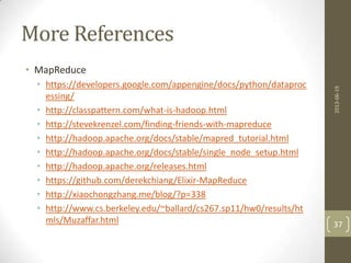 More References
• MapReduce
• https://developers.google.com/appengine/docs/python/dataproc
essing/
• http://classpattern.com/what-is-hadoop.html
• http://stevekrenzel.com/finding-friends-with-mapreduce
• http://hadoop.apache.org/docs/stable/mapred_tutorial.html
• http://hadoop.apache.org/docs/stable/single_node_setup.html
• http://hadoop.apache.org/releases.html
• https://github.com/derekchiang/Elixir-MapReduce
• http://xiaochongzhang.me/blog/?p=338
• http://www.cs.berkeley.edu/~ballard/cs267.sp11/hw0/results/ht
mls/Muzaffar.html
2013-06-19
37
 