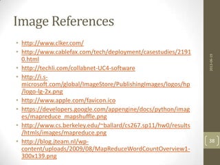 Image References
• http://www.clker.com/
• http://www.cablefax.com/tech/deployment/casestudies/2191
0.html
• http://techli.com/collabnet-UC4-software
• http://i.s-
microsoft.com/global/ImageStore/PublishingImages/logos/hp
/logo-lg-2x.png
• http://www.apple.com/favicon.ico
• https://developers.google.com/appengine/docs/python/imag
es/mapreduce_mapshuffle.png
• http://www.cs.berkeley.edu/~ballard/cs267.sp11/hw0/results
/htmls/images/mapreduce.png
• http://blog.jteam.nl/wp-
content/uploads/2009/08/MapReduceWordCountOverview1-
300x139.png
2013-06-19
38
 