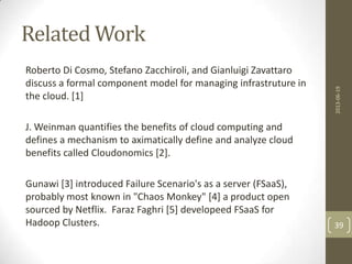 Related Work
Roberto Di Cosmo, Stefano Zacchiroli, and Gianluigi Zavattaro
discuss a formal component model for managing infrastruture in
the cloud. [1]
J. Weinman quantifies the benefits of cloud computing and
defines a mechanism to aximatically define and analyze cloud
benefits called Cloudonomics [2].
Gunawi [3] introduced Failure Scenario's as a server (FSaaS),
probably most known in "Chaos Monkey" [4] a product open
sourced by Netflix. Faraz Faghri [5] developeed FSaaS for
Hadoop Clusters.
2013-06-19
39
 