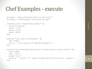 Chef Examples - execute
dirname = "monit-#{node[:monit][:version]}"
filename = "#{dirname}-linux-x64.tar.gz"
cookbook_file "/tmp/#{filename}" do
source filename
owner 'root'
group 'root'
mode '0644'
end
execute "tar zxfv #{filename}" do
cwd "/tmp”
not_if { File.exists?("/tmp/#{dirname}") }
end
execute "cp #{dirname}/bin/monit #{node[:monit][:bin_file]}" do
cwd "/tmp"
user 'root'
group 'root'
only_if { `monit -V | grep #{node[:monit][:version]}`.empty? }
end
2013-06-19
49
 