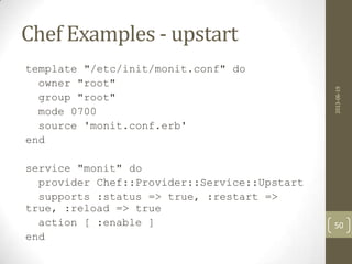 Chef Examples - upstart
template "/etc/init/monit.conf" do
owner "root"
group "root"
mode 0700
source 'monit.conf.erb'
end
service "monit" do
provider Chef::Provider::Service::Upstart
supports :status => true, :restart =>
true, :reload => true
action [ :enable ]
end
2013-06-19
50
 