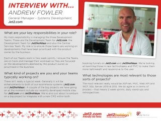 INTERVIEW: ANDREW FOWLER
GENERAL MANAGER, SYSTEMS DEVELOPMENT
JET2.COM
----------------------------------------------------------------------------------------------------------
What are your key responsibilities in your role?
My main responsibility is managing the three Development Teams. These are the Development Team for Jet2.com, the Development Team for Jet2holidays and also the Central Services Team. My role is to ensure those teams are working on developments that have been prioritised with the product owner by the
business.
Each of our Teams work in two week sprints. I ensure the Teams are on track and manage their workload so they are focussed on the developments deemed by the product owner as prioritised in the business.
What kind of projects are you and your teams typically working on?
There isn’t really a typical week. Generally it will be enhancements to both of our ecommerce systems (Jet2.com and Jet2holidays). A couple of the big projects we have going on at the moment include our recently developed mobile sites for Jet2.com and Jet2holidays. We’re also just about to embark on a big project
to integrate with a new CMS within both booking funnels on Jet2.com and Jet2holidays. We’re looking at rewriting those in new technologies and MVC to make them more lightweight and responsive to the user.
What technologies are most relevant to those sorts of projects?
The most relevant really would be ASP.net, MVC, Web API and WCF, SQL Server 2010 & 2012. We do agile so in terms of process – that means 2 week sprints, daily stand-ups and retrospectives.
How do the Systems Development projects divide across the Teams that you manage?
Occasionally there can be projects that we split across multiple teams. For example a project we have going on at the moment is to make Jet2.com’s platforms PCIDS compliant. This essentially focuses on how our online platforms take customers’payments. We have a project team sitting within the Central Services
Team who are effectively managing the project but, it has been split between the Jet2.com and Jet2holidays Teams to utilise some of their resources.
We try and encourage a collaborative approach across the three Systems Development Teams in our approach to projects. So although you could be based in our Jet2.com Team or our Jet2holidays Team, there could be opportunities to work on projects outside of the standard focus of your Team. This is something that
we are very keen on encouraging.
This helps with development and helps our people to develop skills and learn different areas of our systems, which can only be a good thing.
Does Systems Development come into contact with many other Teams from around the wider business?
Very much so. That has been improved and made a lot easier since we all moved into the Mint (Jet2.com’s new modern central Leeds City Centre offices) in July 2013. On a day-to-day basis any of our teams will liaise with the wider business. When we’re working in 2 week sprints on enhancements for either platform,
the majority of those developments will have come from different areas of the business such as the Revenue Team or the Product Team. When we’re doing that we’ll be liaising with the relevant team on a daily basis to ensure that we are working on the enhancements that they’ve asked for.
To work in systems development you’ve got to have strong communication skills as well as strong technical skills – to be able to communicate with all areas of the business. Often you’ll have to relay technical issues or requirements in a non-technical language, so that people working in other teams can understand the
work that we are doing.
What have been the biggest trends in Systems Development over the last twelve months?
The biggest really have been mobile and responsive design, making sure you’ve got systems – or sites that are available not only on different devices, but also on a number of different operating systems. Primarily both systems (Jet.com and Jet2holidays websites) were only available on a desktop previously. You
probably could use them on a mobile, but they weren’t very usable or mobile responsive. They wouldn’t have adapted correctly with a good look and feel for the device that they were being viewed on. We’ve built two custom based sites for mobile and built two separate apps as well. We also now have two apps for
the iPad that are tailored to give the best experience for a customer using that device. We’ve seen a massive increase in traffic to both platforms on mobile and tablet over the last 12-18 months which has really driven what we have decided to prioritise and work on.
What would you predict will be driving factors for the kind of work you’ll be doing in the next 12 months?
We’ve come to the conclusion now that we need systems that are available on a wide range of devices; and that is only going to increase over the next 12-18 months. The way we build the systems – architecturally – we will have to take account of that. It is the concept that it doesn’t really matter where the system is
hosted. Whether it is on an app, or on a phone, or on a desktop PC, the mechanics behind it should all be the same. It is just a different look or feel – effectively you will see a different wrapper over the top. The functionality should really be very much the same. Building the architecture to accommodate that is probably
the biggest challenge we have over the next 12 months.
Why do you enjoy working for Jet2.com and Jet2holidays?
I joined Jet.com and Jet2holidays in 2008. I started here as someone who was looking for their next career opportunity after university. It was exactly what I wanted really, giving me the opportunity to be pushed outside of my comfort zone. I was given the opportunity to do things I’d never done - working with more
experienced developers and learning new technologies. Working for Jet2.com and Jet2holidays has given me the opportunity to move into management, which was always a goal of mine, from the first move to a team leader role, then to management and then to my current role of General Manager – Systems
Development as of last year.
Working at Jet2.com and Jet2holidays has always offered an environment with plenty of challenges. I’ve always been working in situations where I have had to think quickly, which as an individual really helps you develop your skills.
I think if you’re the right kind of individual, you like working hard and getting on with people – different people from different areas of the business – and challenging yourself, then I think Jet2.com and Jet2holidays is a very good place to develop your career.
----------------------------------------------------------------------------------------------------------
IQ Tech are an exclusive recruitment partner of Jet2.com - one of the UK's largest eCommerce platforms. Jet2.com are currently recruiting for roles in their Leeds office including: .Net Developers, Support Analysts, BI Applications Developers and .Net Applications Developers...
 