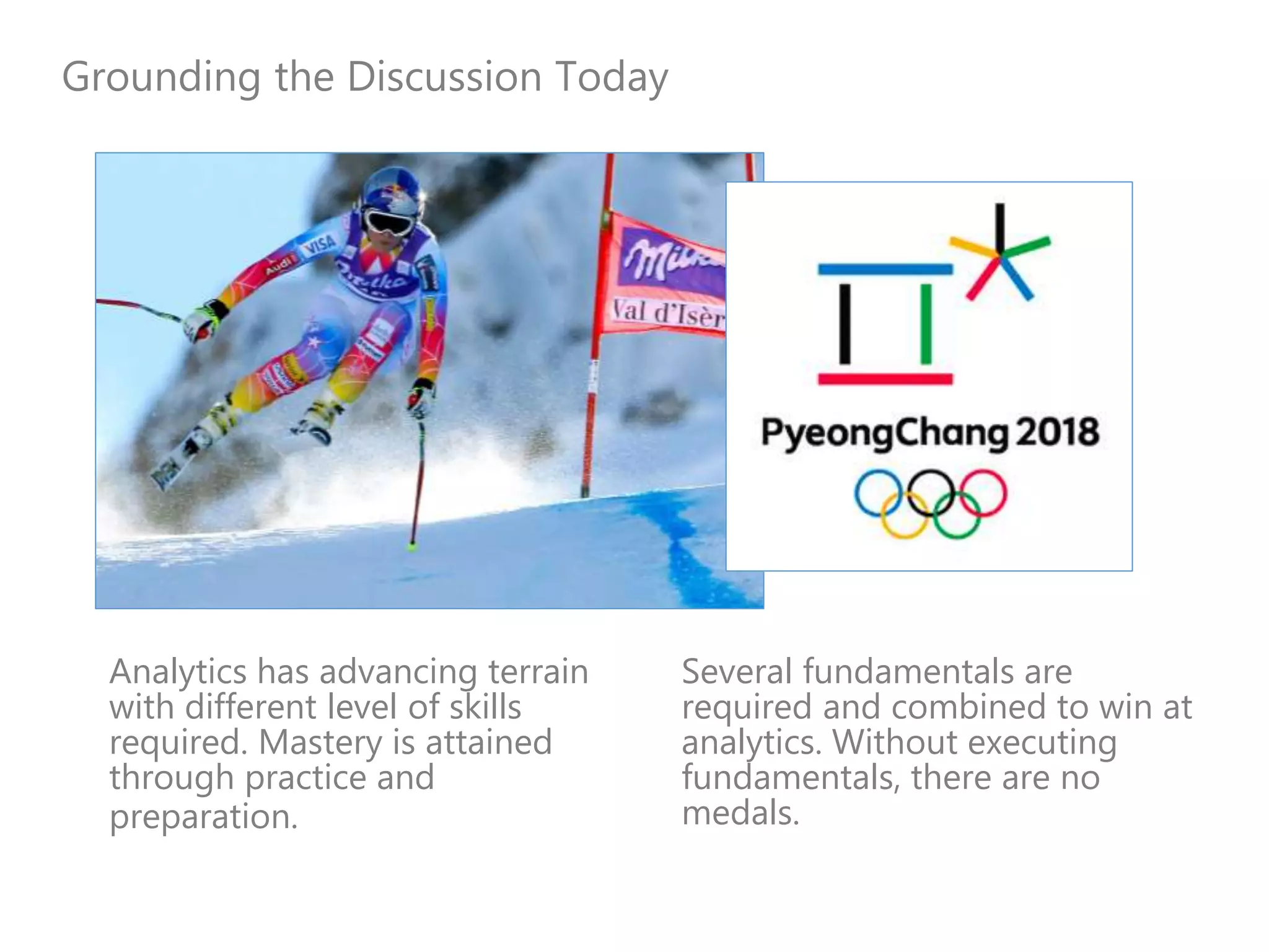 Grounding the Discussion Today
Analytics has advancing terrain
with different level of skills
required. Mastery is attained
through practice and
preparation.
Several fundamentals are
required and combined to win at
analytics. Without executing
fundamentals, there are no
medals.
 