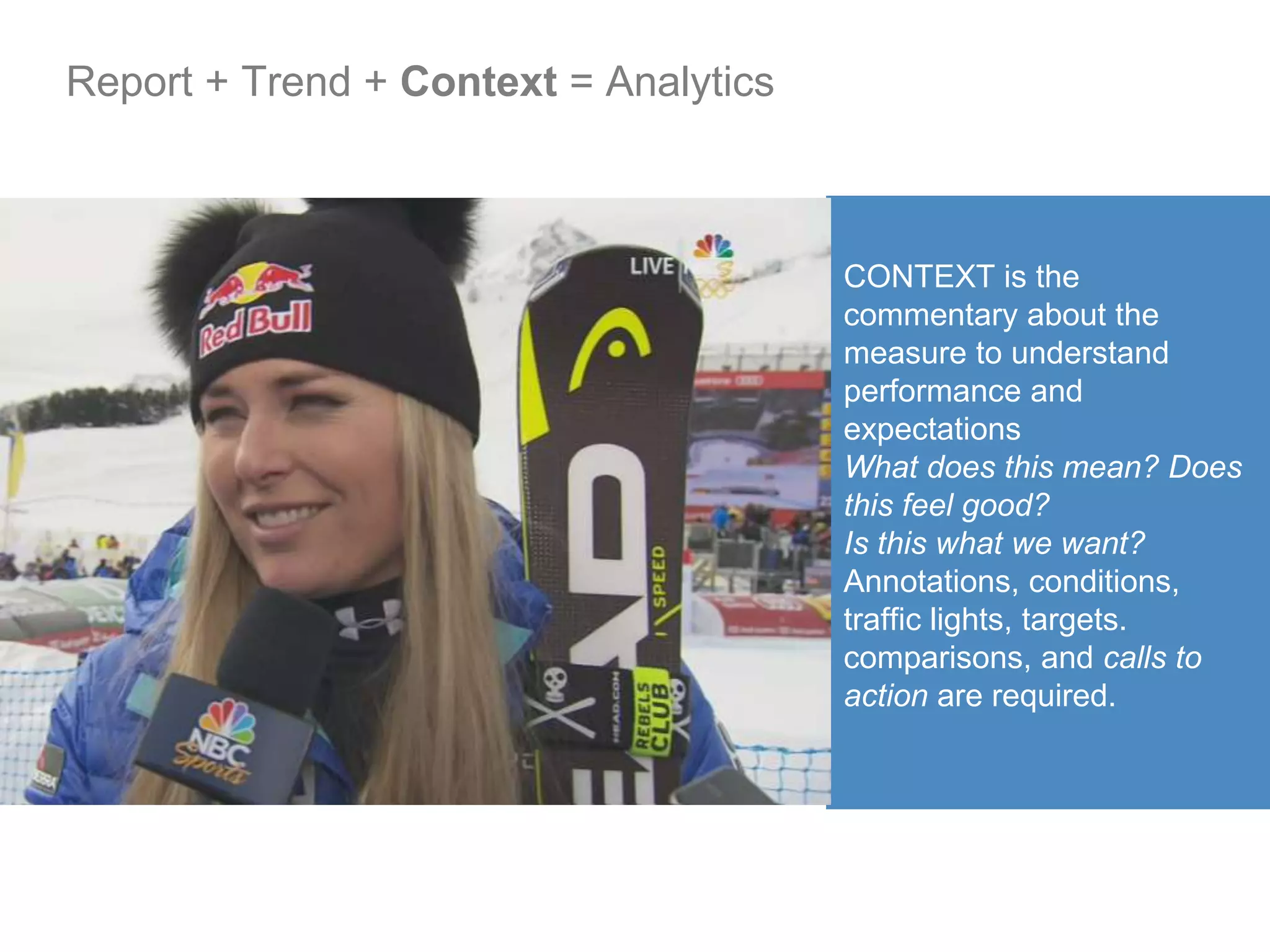 CONTEXT is the
commentary about the
measure to understand
performance and
expectations
What does this mean? Does
this feel good?
Is this what we want?
Annotations, conditions,
traffic lights, targets.
comparisons, and calls to
action are required.
Report + Trend + Context = Analytics
 