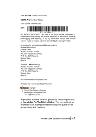 TRUE WEALTH Andrew Gani-Ikilama
PREVIEW COPY. ©Andrew Gani-Ikilama ǀPG 2
© 2015, Andrew Gani-Ikilama
FIRST EDITION JANUARY 2015
ISBN:
ALL RIGHTS RESERVED. No part of this book may be reproduced or
transmitted in any form by any means, electronic or mechanical, including
photocopying and recording, or by any information storage and relevant
system, except as may be expressly permitted by the copyright holder.
All requests for permission should be addressed to
Andrew Gani-Ikilama,
Founder/Dean,
Wusasa Business School,
Plot 5605 Independence Way,
P. O. Box 2520, Kaduna,
Kaduna State,
Nigeria.
Publisher: WBSPublishing,
Wusasa Business School,
Plot 5605 Independence Way,
P. O. Box 2520, Kaduna,
Kaduna State,
Nigeria.
wusasa.business.school@gmail.com
Printed in the Federal Republic of Nigeria by
CuttingEdge Design & Promos,
cuttingedgebrands@gmail.com
+234 (0) 8177 007 190
All proceeds from this book will go towards supporting the work
of Knowledge For The Blind Initiative. This non-profit set up
by andrew Gani-Ikilama provides knowledge for quality life to
persons living with blndness.
 