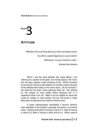 TRUE WEALTH Andrew Gani-Ikilama
PREVIEW COPY. ©Andrew Gani-Ikilama ǀPG 3
CHAPTER
ATTITUDE
“Attitude is the one thing about you that must always smell.
It’s either a sweet fragrance or a sour stench.
Whichever, it is your choice to make.”
Andrew Gani-Ikilama
When I use the word attitude, like Joyce Meyer I am
referring to a system of thoughts, the mental posture, the mind-
set, the way a person views situations of life. What’s fantastic
to one person will be a total letdown for another simply because
of the attitude each holds on the same issue. So for example, I
eat meat but my sister Linda Lawrence does not. Our attitude
on the subject of meat totally differs because she is a
vegetarian while I am not. Meat is not as volatile an issue like
crude oil, religion or even politics, but can still cause a major
discussion as decisions are made on what to cook.
A great mathematician developed a formula wherein
each alphabet of the English Language was given a numerical
value. Starting with letter A having a value of 1, letter B having
a value of 2, letter C having a value and so on. When used to
3
 
