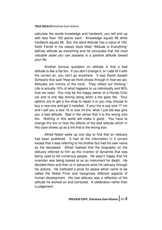 TRUE WEALTH Andrew Gani-Ikilama
PREVIEW COPY. ©Andrew Gani-Ikilama ǀPG 4
calculate the words knowledge and hardwork, you will end up
with less than 100 points each. Knowledge equals 96 while
hardwork equals 98. But, the word Attitude has a value of 100.
Keith Farrell in his classic book titled “Attitude is Everything”
defines attitude as everything and he concludes that the most
valuable asset you can possess is a positive attitude toward
your life.
Another famous quotation on attitude is that a bad
attitude is like a flat tire. If you don’t change it, or I add fill it with
the correct air, you can’t go anywhere. It was David Joseph
Schwartz that said “How we think shows through in how we act.
Attitudes are mirrors of the mind. They reflect our thinking.”
Life is actually 10% of what happens to us individually and 90%
how we react. You may be the happy owner of a Honda Civic
car and is one day driving along when a tire goes flat. Your
options are to get a tire shop to repair it or you may choose to
buy a new one and get it installed. If your tire is say size 17 rim
and I sell you a size 16 or size 24 tire, what I just did was give
you a bad attitude. Bad in the sense that it is the wrong size
tire. Nothing in this world will make it good. You have to
change the tire or face the effects of the bad attitude which in
this case shows up as a tire that is the wrong size.
Alfred Nobel woke up one day to find that an obituary
had been published. It had all the information in it correct
except that it was referring to his brother but had his own name
as the deceased. Alfred realised that the biography on the
obituary referred to him as the inventor of dynamite that was
being used to kill numerous people. He wasn’t happy that his
invention was being looked at as an instrument for death. He
decided there and then to in advance write his obituary through
his actions. He instituted a prize for peace which came to be
called the Nobel Prize and recognizes different aspects of
human development. His real obituary was a reflection of the
attitude he worked on and corrected. A celebration rather than
a judgement.
 