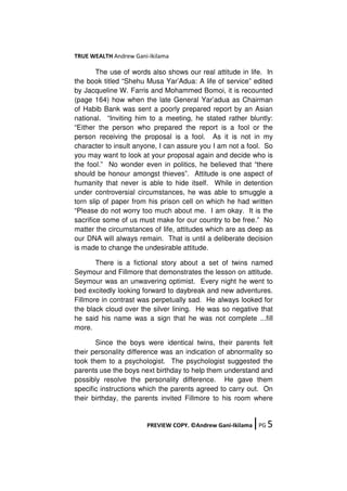 TRUE WEALTH Andrew Gani-Ikilama
PREVIEW COPY. ©Andrew Gani-Ikilama ǀPG 5
The use of words also shows our real attitude in life. In
the book titled “Shehu Musa Yar’Adua: A life of service” edited
by Jacqueline W. Farris and Mohammed Bomoi, it is recounted
(page 164) how when the late General Yar’adua as Chairman
of Habib Bank was sent a poorly prepared report by an Asian
national. “Inviting him to a meeting, he stated rather bluntly:
“Either the person who prepared the report is a fool or the
person receiving the proposal is a fool. As it is not in my
character to insult anyone, I can assure you I am not a fool. So
you may want to look at your proposal again and decide who is
the fool.” No wonder even in politics, he believed that “there
should be honour amongst thieves”. Attitude is one aspect of
humanity that never is able to hide itself. While in detention
under controversial circumstances, he was able to smuggle a
torn slip of paper from his prison cell on which he had written
“Please do not worry too much about me. I am okay. It is the
sacrifice some of us must make for our country to be free.” No
matter the circumstances of life, attitudes which are as deep as
our DNA will always remain. That is until a deliberate decision
is made to change the undesirable attitude.
There is a fictional story about a set of twins named
Seymour and Fillmore that demonstrates the lesson on attitude.
Seymour was an unwavering optimist. Every night he went to
bed excitedly looking forward to daybreak and new adventures.
Fillmore in contrast was perpetually sad. He always looked for
the black cloud over the silver lining. He was so negative that
he said his name was a sign that he was not complete ...fill
more.
Since the boys were identical twins, their parents felt
their personality difference was an indication of abnormality so
took them to a psychologist. The psychologist suggested the
parents use the boys next birthday to help them understand and
possibly resolve the personality difference. He gave them
specific instructions which the parents agreed to carry out. On
their birthday, the parents invited Fillmore to his room where
 