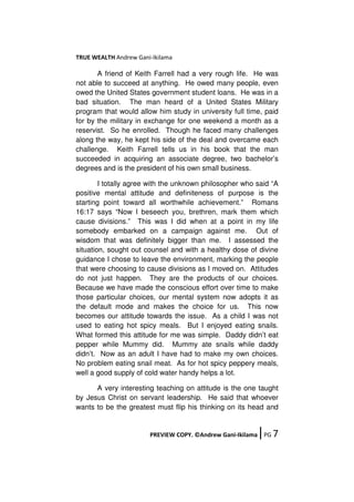 TRUE WEALTH Andrew Gani-Ikilama
PREVIEW COPY. ©Andrew Gani-Ikilama ǀPG 7
A friend of Keith Farrell had a very rough life. He was
not able to succeed at anything. He owed many people, even
owed the United States government student loans. He was in a
bad situation. The man heard of a United States Military
program that would allow him study in university full time, paid
for by the military in exchange for one weekend a month as a
reservist. So he enrolled. Though he faced many challenges
along the way, he kept his side of the deal and overcame each
challenge. Keith Farrell tells us in his book that the man
succeeded in acquiring an associate degree, two bachelor’s
degrees and is the president of his own small business.
I totally agree with the unknown philosopher who said “A
positive mental attitude and definiteness of purpose is the
starting point toward all worthwhile achievement.” Romans
16:17 says “Now I beseech you, brethren, mark them which
cause divisions.” This was I did when at a point in my life
somebody embarked on a campaign against me. Out of
wisdom that was definitely bigger than me. I assessed the
situation, sought out counsel and with a healthy dose of divine
guidance I chose to leave the environment, marking the people
that were choosing to cause divisions as I moved on. Attitudes
do not just happen. They are the products of our choices.
Because we have made the conscious effort over time to make
those particular choices, our mental system now adopts it as
the default mode and makes the choice for us. This now
becomes our attitude towards the issue. As a child I was not
used to eating hot spicy meals. But I enjoyed eating snails.
What formed this attitude for me was simple. Daddy didn’t eat
pepper while Mummy did. Mummy ate snails while daddy
didn’t. Now as an adult I have had to make my own choices.
No problem eating snail meat. As for hot spicy peppery meals,
well a good supply of cold water handy helps a lot.
A very interesting teaching on attitude is the one taught
by Jesus Christ on servant leadership. He said that whoever
wants to be the greatest must flip his thinking on its head and
 