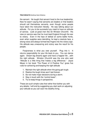TRUE WEALTH Andrew Gani-Ikilama
PREVIEW COPY. ©Andrew Gani-Ikilama ǀPG 8
the servant. He taught that servant hood is the true leadership.
Now he wasn’t saying that servants are leaders or that leaders
should call themselves servants, even though some people
have taken the instruction literally. He was talking about our
attitude. For you to be successful you need to have an attitude
of service. Look at great men like Sir Winston Churchill. His
view on service was that he must lead England through the war
to victory. Even in the face of defeat on some battle fronts,
even when supplies were dwindling, he kept a resolute face, a
strong voice and always formed two fingers into the victory sign.
His attitude was unwavering and victory was the result for his
people.
Forgiveness is what you owe yourself. Plug into it. It
returns responsibility for your life back to you. You can dance
again. Dream big dreams again and have a happier life ...with
the right attitude. Winston Churchill was the one who said
“Attitude is a little thing that makes a big difference.” Joyce
Meyer in her book “The Power of A Positive You” gives five
rules for achieving and keeping the right attitude
1. Maintain the right attitude when the going get rough.
2. Realize the tough times won’t last forever.
3. Do not make major decisions during a storm.
4. Stay in touch with the “control tower”.
5. Try to keep things in perspective.
These are such simple rules that rather than bother you with
any details, I will end by suggesting you start work on adjusting
your attitude so you can soar into wealthy living.
 