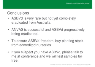 Queensland Primary Industries and Fisheries




Conclusions
• ASBVd is very rare but not yet completely
  eradicated from Australia.

• ANVAS is successful and ASBVd progressively
  being eradicated.

• To ensure ASBVd-freedom, buy planting stock
  from accredited nurseries.

• If you suspect you have ASBVd, please talk to
  me at conference and we will test samples for
  free.
                          © The State of Queensland, Department of Employment, Economic Development and Innovation, 2009
 