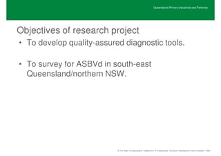 Queensland Primary Industries and Fisheries




Objectives of research project
• To develop quality-assured diagnostic tools.

• To survey for ASBVd in south-east
  Queensland/northern NSW.




                           © The State of Queensland, Department of Employment, Economic Development and Innovation, 2009
 