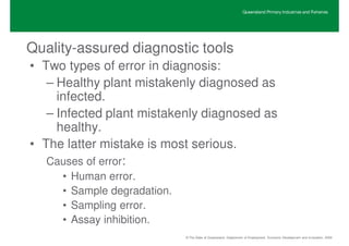 Queensland Primary Industries and Fisheries




Quality-assured diagnostic tools
• Two types of error in diagnosis:
   – Healthy plant mistakenly diagnosed as
     infected.
   – Infected plant mistakenly diagnosed as
     healthy.
• The latter mistake is most serious.
   Causes of error:
     •   Human error.
     •   Sample degradation.
     •   Sampling error.
     •   Assay inhibition.
                               © The State of Queensland, Department of Employment, Economic Development and Innovation, 2009
 