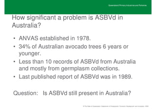 Queensland Primary Industries and Fisheries




How significant a problem is ASBVd in
Australia?
• ANVAS established in 1978.
• 34% of Australian avocado trees 6 years or
  younger.
• Less than 10 records of ASBVd from Australia
  and mostly from germplasm collections.
• Last published report of ASBVd was in 1989.

Question: Is ASBVd still present in Australia?

                           © The State of Queensland, Department of Employment, Economic Development and Innovation, 2009
 