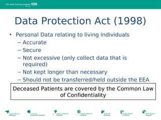 Data Protection Act (1998)
• Personal Data relating to living individuals
   – Accurate
   – Secure
   – Not excessive (only collect data that is
     required)
   – Not kept longer than necessary
   – Should not be transferred/held outside the EEA
 Deceased Patients are covered by the Common Law
                 of Confidentiality
 