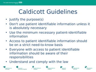 Caldicott Guidelines
• Justify the purpose(s)
• Don't use patient identifiable information unless it
  is absolutely necessary
• Use the minimum necessary patient-identifiable
  information
• Access to patient identifiable information should
  be on a strict need-to-know basis
• Everyone with access to patient identifiable
  information should be aware of their
  responsibilities
• Understand and comply with the law
 