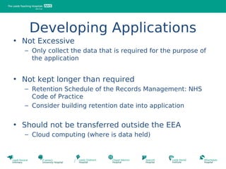 Developing Applications
• Not Excessive
  – Only collect the data that is required for the purpose of
    the application


• Not kept longer than required
  – Retention Schedule of the Records Management: NHS
    Code of Practice
  – Consider building retention date into application


• Should not be transferred outside the EEA
  – Cloud computing (where is data held)
 
