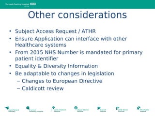 Other considerations
• Subject Access Request / ATHR
• Ensure Application can interface with other
  Healthcare systems
• From 2015 NHS Number is mandated for primary
  patient identifier
• Equality & Diversity Information
• Be adaptable to changes in legislation
   – Changes to European Directive
   – Caldicott review
 