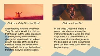 Click on – ‘Only Girl in the World’
After watching Rihanna’s video for
‘Only Girl in the World’ it is obvious
that through out the video especially
at the beginning when the beats
change the visuals do to so to keep
up with the pace of the song, this
therefore makes the viewer more
engaged with the song, the beat and
therefore the lyrics and messages.
Click on – ‘Lean On’
In this video Goodwin’s theory is
proved. As when comparing the
instrumental parts to when the artist
sings there is a clear difference in
the amount of scene changes when
the beat picks up in the instrumental
parts but then slows down when she
begins singing.
 