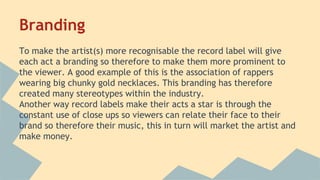 Branding
To make the artist(s) more recognisable the record label will give
each act a branding so therefore to make them more prominent to
the viewer. A good example of this is the association of rappers
wearing big chunky gold necklaces. This branding has therefore
created many stereotypes within the industry.
Another way record labels make their acts a star is through the
constant use of close ups so viewers can relate their face to their
brand so therefore their music, this in turn will market the artist and
make money.
 