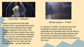 Lady Gaga – ‘Applause’
Gaga is someone who has been
branded. She is associated with quirky
and abnormal costumes that makes
viewers question if she’s sane. This
therefore will make viewers draw more
attention to her so therefore marketing
her the way the record label intended.
Plus, another close up is used so to
draw attention to her looks and her
strange make – up and costumes.
Michael Jackson – ‘Thriller’
In Jackson’s ‘Thriller’ it is obvious that their
branding for Jackson was his dancing
especially the moonwalk which can be seen at
this screen shot. By associating Jackson with
his dancing it makes the viewers aware of
what to expect when they see him and listen to
his music.
 