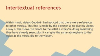 Intertextual references
Within music videos Goodwin had noticed that there were references
to other medias. This link is made by the director so to give his videos
a way of the viewer to relate to the artist as they’re doing something
they have already seen, plus it can give the same atmosphere to the
video as the media did to the viewer.
 