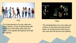 Pop
The characteristics of a pop video are:
bright colours, a lack of instruments with
the focus on the artist rather than the
voice, a fun upbeat atmosphere and high
key lighting.
Rock
The characteristics of a rock video are:
a focus on the band and instruments,
black, an emotional and dark tone to
the voice and set and low key lighting.
 