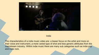 Indie
The characteristics of a indie music video are: a lesser focus on the artist and more on
their voice and instrument, a more varied type of shot and less generic attributes from the
mainstream industry. Within indie music there are many sub categories such as indie pop
and indie rock.
 