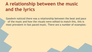 A relationship between the music
and the lyrics
Goodwin noticed there was a relationship between the beat and pace
of the music and how the visuals were edited to match this, this is
most prevalent in fast paced music. There are a number of examples:
 