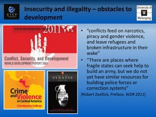 Insecurity and illegality – obstacles to
development
                     • “conflicts feed on narcotics,
                       piracy and gender violence,
                       and leave refugees and
                       broken infrastructure in their
                       wake”
                     • “There are places where
                       fragile states can seek help to
                       build an army, but we do not
                       yet have similar resources for
                       building police forces or
                       correction systems”
                     [Robert Zoellick, Preface, WDR 2011]
 